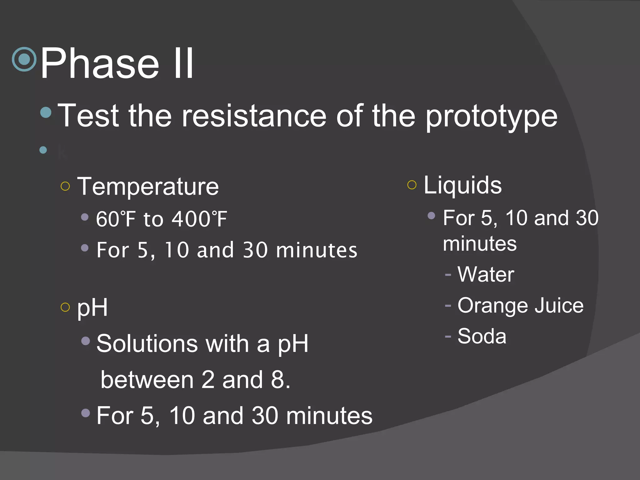 Phase II Test the resistance of the prototype k Temperature 60 ℉ to 400℉ For 5, 10 and 30 minutes   pH Solutions with a pH  between 2 and 8. For 5, 10 and 30 minutes Liquids For 5, 10 and 30 minutes Water Orange Juice Soda 