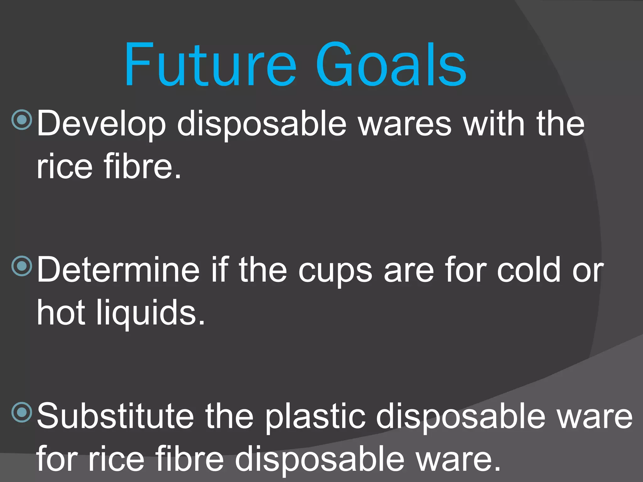 Future Goals Develop disposable wares with the rice fibre. Determine if the cups are for cold or hot liquids. Substitute the plastic disposable ware for rice fibre disposable ware. 