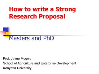 How to write a Strong
Research Proposal
Masters and PhD
Prof. Jayne Mugwe
School of Agriculture and Enterprise Development
Kenyatta University
 