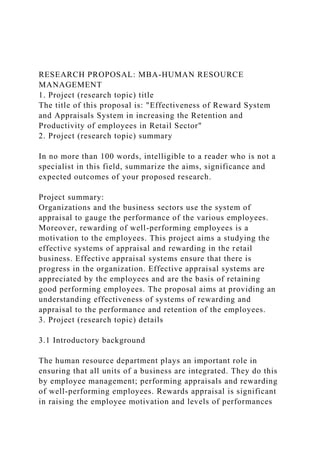 RESEARCH PROPOSAL: MBA-HUMAN RESOURCE
MANAGEMENT
1. Project (research topic) title
The title of this proposal is: "Effectiveness of Reward System
and Appraisals System in increasing the Retention and
Productivity of employees in Retail Sector"
2. Project (research topic) summary
In no more than 100 words, intelligible to a reader who is not a
specialist in this field, summarize the aims, significance and
expected outcomes of your proposed research.
Project summary:
Organizations and the business sectors use the system of
appraisal to gauge the performance of the various employees.
Moreover, rewarding of well-performing employees is a
motivation to the employees. This project aims a studying the
effective systems of appraisal and rewarding in the retail
business. Effective appraisal systems ensure that there is
progress in the organization. Effective appraisal systems are
appreciated by the employees and are the basis of retaining
good performing employees. The proposal aims at providing an
understanding effectiveness of systems of rewarding and
appraisal to the performance and retention of the employees.
3. Project (research topic) details
3.1 Introductory background
The human resource department plays an important role in
ensuring that all units of a business are integrated. They do this
by employee management; performing appraisals and rewarding
of well-performing employees. Rewards appraisal is significant
in raising the employee motivation and levels of performances
 