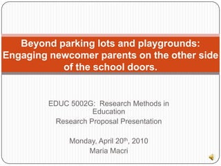Beyond parking lots and playgrounds:  Engaging newcomer parents on the other side of the school doors. EDUC 5002G:  Research Methods in Education Research Proposal Presentation Monday, April 20th, 2010 Maria Macri 