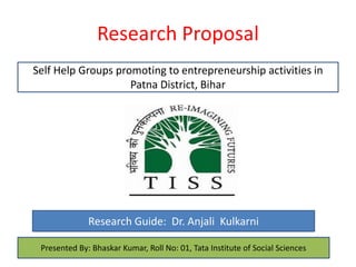 Research Proposal
Self Help Groups promoting to entrepreneurship activities in
Patna District, Bihar
Research Guide: Dr. Anjali Kulkarni
Presented By: Bhaskar Kumar, Roll No: 01, Tata Institute of Social Sciences
 