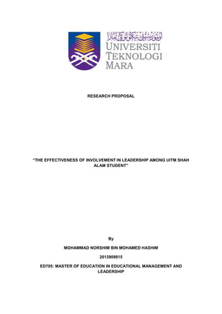 RESEARCH PROPOSAL
“THE EFFECTIVENESS OF INVOLVEMENT IN LEADERSHIP AMONG UITM SHAH
ALAM STUDENT”
By
MOHAMMAD NORSHIM BIN MOHAMED HASHIM
2013909815
ED705: MASTER OF EDUCATION IN EDUCATIONAL MANAGEMENT AND
LEADERSHIP
 