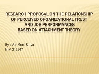 RESEARCH PROPOSAL ON THE RELATIONSHIP
OF PERCEIVED ORGANIZATIONAL TRUST
AND JOB PERFORMANCES
BASED ON ATTACHMENT THEORY
By : Var Moni Satya
NIM 312347
 