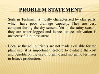 PROBLEM STATEMENT


Soils in Techiman is mostly characterized by clay parts,
which have poor drainage capacity. They are very
compact during the dry season. Yet in the rainy season,
they are water logged and hence lettuce cultivation is
unsuccessful in these areas.



Because the soil nutrients are not made available for the
plant use, it is important therefore to evaluate the cost
and benefits on the use of organic and inorganic fertilizer
in lettuce production.

 