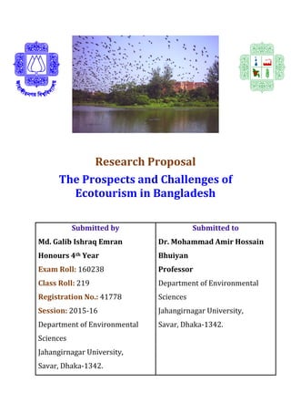 Research Proposal
The Prospects and Challenges of
Ecotourism in Bangladesh
Submitted by
Md. Galib Ishraq Emran
Honours 4th Year
Exam Roll: 160238
Class Roll: 219
Registration No.: 41778
Session: 2015-16
Department of Environmental
Sciences
Jahangirnagar University,
Savar, Dhaka-1342.
Submitted to
Dr. Mohammad Amir Hossain
Bhuiyan
Professor
Department of Environmental
Sciences
Jahangirnagar University,
Savar, Dhaka-1342.
 