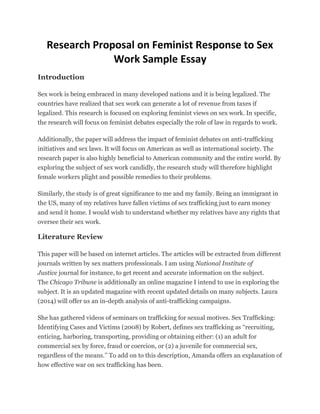 Research Proposal on Feminist Response to Sex
Work Sample Essay
Introduction
Sex work is being embraced in many developed nations and it is being legalized. The
countries have realized that sex work can generate a lot of revenue from taxes if
legalized. This research is focused on exploring feminist views on sex work. In specific,
the research will focus on feminist debates especially the role of law in regards to work.
Additionally, the paper will address the impact of feminist debates on anti-trafficking
initiatives and sex laws. It will focus on American as well as international society. The
research paper is also highly beneficial to American community and the entire world. By
exploring the subject of sex work candidly, the research study will therefore highlight
female workers plight and possible remedies to their problems.
Similarly, the study is of great significance to me and my family. Being an immigrant in
the US, many of my relatives have fallen victims of sex trafficking just to earn money
and send it home. I would wish to understand whether my relatives have any rights that
oversee their sex work.
Literature Review
This paper will be based on internet articles. The articles will be extracted from different
journals written by sex matters professionals. I am using National Institute of
Justice journal for instance, to get recent and accurate information on the subject.
The Chicago Tribune is additionally an online magazine I intend to use in exploring the
subject. It is an updated magazine with recent updated details on many subjects. Laura
(2014) will offer us an in-depth analysis of anti-trafficking campaigns.
She has gathered videos of seminars on trafficking for sexual motives. Sex Trafficking:
Identifying Cases and Victims (2008) by Robert, defines sex trafficking as ‘‘recruiting,
enticing, harboring, transporting, providing or obtaining either: (1) an adult for
commercial sex by force, fraud or coercion, or (2) a juvenile for commercial sex,
regardless of the means.’’ To add on to this description, Amanda offers an explanation of
how effective war on sex trafficking has been.
 