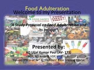 Welcome to my Presentation
“A Study Proposal on Food Adulteration and
its Impact”
Presented by:
AD Ujjal Kumar Paul (AV- 173)
ADC, BD Ansar & VDP, Khulna. &
Trainee Officer of 34th BCS Officers’ Basic Training Course.
 