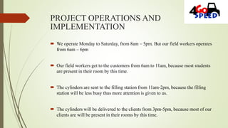 PROJECT OPERATIONS AND
IMPLEMENTATION
 We operate Monday to Saturday, from 8am – 5pm. But our field workers operates
from 6am – 6pm
 Our field workers get to the customers from 6am to 11am, because most students
are present in their room by this time.
 The cylinders are sent to the filling station from 11am-2pm, because the filling
station will be less busy thus more attention is given to us.
 The cylinders will be delivered to the clients from 3pm-5pm, because most of our
clients are will be present in their rooms by this time.
 