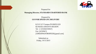 Prepared for
Managing Director, STANDARD CHARTERED BANK
Prepared by
GO FOR SPEED LPG DELIVERY
K.N.U.S.T Campus P.O.BOX G24
KUMASI-ASHANTI REGION
Tel: [+233204338967]
Fax: [4338967]
[AMGOINGFORSPEED@gmail.com]
Submitted on
Friday, 19/11/2015
 