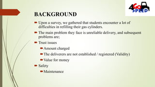 BACKGROUND
 Upon a survey, we gathered that students encounter a lot of
difficulties in refilling their gas cylinders.
 The main problem they face is unreliable delivery, and subsequent
problems are;
 Trust issues
Amount charged
The deliverers are not established / registered (Validity)
Value for money
 Safety
Maintenance
 