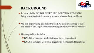 BACKGROUND
 In view of this, GO FOR SPEED LPG DELIVERY COMPANY
being a result oriented company seeks to address these problems.
 We aim at providing good and trusted LPG delivery service to suit
the needs of our target consumers through which profit will be made.
 Our target client includes
KNUST off-campus students (major target population)
KNUST lecturers, Corporate executives, Restaurant, Households
 