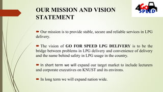 OUR MISSION AND VISION
STATEMENT
 Our mission is to provide stable, secure and reliable services in LPG
delivery.
 The vision of GO FOR SPEED LPG DELIVERY is to be the
bridge between problems in LPG delivery and convenience of delivery
and the name behind safety in LPG usage in the country.
 In short term we will expand our target market to include lecturers
and corporate executives on KNUST and its environs.
 In long term we will expand nation wide.
 
