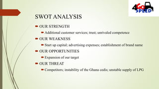 SWOT ANALYSIS
 OUR STRENGTH
Additional customer services; trust; unrivaled competence
 OUR WEAKNESS
Start up capital; advertising expenses; establishment of brand name
 OUR OPPORTUNITIES
Expansion of our target
 OUR THREAT
Competitors; instability of the Ghana cedis; unstable supply of LPG
 
