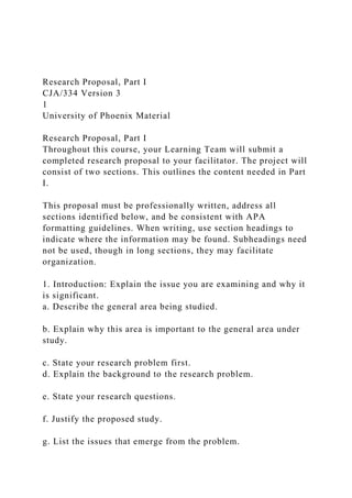 Research Proposal, Part I
CJA/334 Version 3
1
University of Phoenix Material
Research Proposal, Part I
Throughout this course, your Learning Team will submit a
completed research proposal to your facilitator. The project will
consist of two sections. This outlines the content needed in Part
I.
This proposal must be professionally written, address all
sections identified below, and be consistent with APA
formatting guidelines. When writing, use section headings to
indicate where the information may be found. Subheadings need
not be used, though in long sections, they may facilitate
organization.
1. Introduction: Explain the issue you are examining and why it
is significant.
a. Describe the general area being studied.
b. Explain why this area is important to the general area under
study.
c. State your research problem first.
d. Explain the background to the research problem.
e. State your research questions.
f. Justify the proposed study.
g. List the issues that emerge from the problem.
 