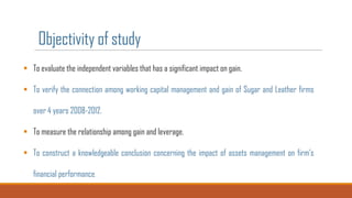 Objectivity of study
 To evaluate the independent variables that has a significant impact on gain.
 To verify the connection among working capital management and gain of Sugar and Leather firms
over 4 years 2008-2012.
 To measure the relationship among gain and leverage.
 To construct a knowledgeable conclusion concerning the impact of assets management on firm’s
financial performance.

 