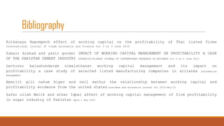 Bibliography
Kulkanaya Napompech effect of working capital on the profitability of Thai listed firms
International journal of trade economics and finance vol 3 no 3 June 2012

Zubair Arshad and yasir gondal IMPACT OF WORKING CAPITAL MANAGEMENT ON PROFITABILITY A CASE
OF THE PAKISTAN CEMENT INDUSTRY INTERDISCIPLINARY JOURNAL OF CONTEMPORARY RESEARCH IN BUSINESS vol 5 no 2 June 2013
Lecturer
balashundaram
nimalathasan
working
capital
management
and
its
impact
on
profitability a case study of selected listed manufacturing companies in srilanka information
management

Amarjit gill nahum biger and neil mathur the relationship between working
profitability evidence from the united states business and economics journal vol 2010:bej-10

capital

and

Zafar ullah Malik and athar Iqbal affect of working capital management of firm profitability
in sugar industry of Pakistan mpra 1 may 2012

 
