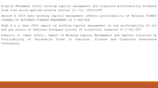 Alipour Mohammad (2011) working capital management and corporate profitability evidence
from Iran world applied science journal 12 (7), 1093-1099
Deloof m 2003 does working capital management affects profitability of Belgian FIRMS?
JOURNAL OF BUSINESS FINANCE MANGEMENT 25 3 945-968
Shah A & a Sana 2006 impact of working capital management on the profitability of oil
and gas sector of Pakistan European journal of scientific research 15 3 301-307
Zubairi, H. Jamal (2011). Impact of Working Capital Management and Capital Structure on
Profitability of Automobile Firms in Pakistan. Finance and Corporate Governance
Conference.

 
