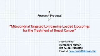 A
Research Proposal
on
“Mitocondrial Targeted Lonidamine Loaded Liposomes
for the Treatment of Breast Cancer”
1
Submitted by:
Hemendra Kumar
RET Reg.No: 21000490
Email id: hemendrak96@gmail.com
 