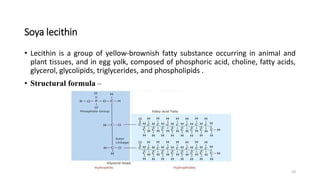 Soya lecithin
• Lecithin is a group of yellow-brownish fatty substance occurring in animal and
plant tissues, and in egg yolk, composed of phosphoric acid, choline, fatty acids,
glycerol, glycolipids, triglycerides, and phospholipids .
• Structural formula –
10
 