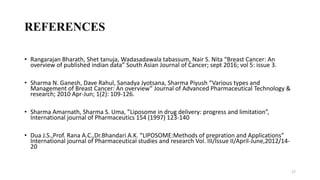 REFERENCES
• Rangarajan Bharath, Shet tanuja, Wadasadawala tabassum, Nair S. Nita “Breast Cancer: An
overview of published indian data” South Asian Journal of Cancer; sept 2016; vol 5: issue 3.
• Sharma N. Ganesh, Dave Rahul, Sanadya Jyotsana, Sharma Piyush “Various types and
Management of Breast Cancer: An overview” Journal of Advanced Pharmaceutical Technology &
research; 2010 Apr-Jun; 1(2): 109-126.
• Sharma Amarnath, Sharma S. Uma, ”Liposome in drug delivery: progress and limitation”,
International journal of Pharmaceutics 154 (1997) 123-140
• Dua J.S.,Prof. Rana A.C.,Dr.Bhandari A.K. “LIPOSOME:Methods of prepration and Applications”
International journal of Pharmaceutical studies and research Vol. III/Issue II/April-June,2012/14-
20
17
 