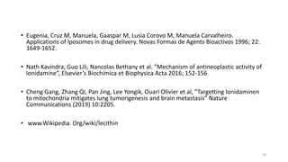 • Eugenia, Cruz M, Manuela, Gaaspar M, Lusia Corovo M, Manuela Carvalheiro.
Applications of lposomes in drug delivery. Novas Formas de Agents Bioactivos 1996; 22:
1649-1652.
• Nath Kavindra, Guo Lili, Nancolas Bethany et al. ”Mechanism of antineoplastic activity of
lonidamine”, Elsevier’s Biochimica et Biophysica Acta 2016; 152-156
• Cheng Gang, Zhang Qi, Pan Jing, Lee Yongik, Ouari Olivier et al, ”Targetting lonidaminen
to mitochondria mitigates lung tumorigenesis and brain metastasis” Nature
Communications (2019) 10:2205.
• www.Wikipedia. Org/wiki/lecithin
18
 