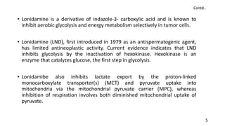 • Lonidamine is a derivative of indazole-3- carboxylic acid and is known to
inhibit aerobic glycolysis and energy metabolism selectively in tumor cells.
• Lonidamine (LND), first introduced in 1979 as an antispermatogenic agent,
has limited antineoplastic activity. Current evidence indicates that LND
inhibits glycolysis by the inactivation of hexokinase. Hexokinase is an
enzyme that catalyzes glucose, the first step in glycolysis.
• Lonidamibe also inhibits lactate export by the proton-linked
monocarboxylate transporter(s) (MCT) and pyruvate uptake into
mitochondria via the mitochondrial pyruvate carrier (MPC), whereas
inhibition of respiration involves both diminished mitochondrial uptake of
pyruvate.
5
Contd..
 