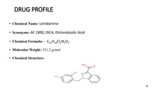 DRUG PROFILE
• Chemical Name- Lonidamine
• Synonyms- AF 1890, DICA, Diclondazolic Acid
• Chemical Formula- - C15H10Cl2N2O2
• Molecular Weight- 321.2 g/mol
• Chemical Structure-
6
 