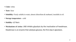 • Color- white
• Taste- Sour
• Solubility- Freely soluble in water, almost chloroform & methanol, insoluble in oil.
• Storage temperature – cold
• Stability- ≥2 Years
• Mechanisms of Action- LND inhibits glycolysis by the inactivation of hexokinase.
Hexokinase is an enzyme that catalyzes glucose, the first step in glycolysis.
7
 