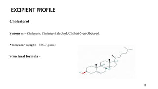 EXCIPIENT PROFILE
8
Cholesterol
Synonym – Cholesterin, Cholesteryl alcohol, Cholest-5-en-3beta-ol.
Molecular weight – 386.7 g/mol
Structural formula –
 