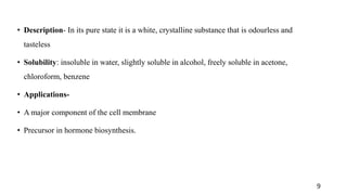 • Description- In its pure state it is a white, crystalline substance that is odourless and
tasteless
• Solubility: insoluble in water, slightly soluble in alcohol, freely soluble in acetone,
chloroform, benzene
• Applications-
• A major component of the cell membrane
• Precursor in hormone biosynthesis.
9
 