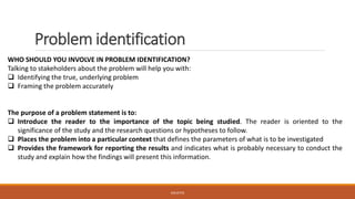 Problem identification
WHO SHOULD YOU INVOLVE IN PROBLEM IDENTIFICATION?
Talking to stakeholders about the problem will help you with:
❑ Identifying the true, underlying problem
❑ Framing the problem accurately
The purpose of a problem statement is to:
❑ Introduce the reader to the importance of the topic being studied. The reader is oriented to the
significance of the study and the research questions or hypotheses to follow.
❑ Places the problem into a particular context that defines the parameters of what is to be investigated
❑ Provides the framework for reporting the results and indicates what is probably necessary to conduct the
study and explain how the findings will present this information.
JGSUETOS
 