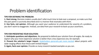 Problem identification
TIPS FOR DEFINING THE PROBLEM:
1. Start strong. Decision-makers usually don’t allot much time to look over a proposal, so make sure that
the pain point is succinctly described and in a manner that resonates with them.
2. Use facts, not opinion. Although you want your audience to understand the severity of a problem,
you don’t want to exaggerate. Instead, use data from your research to back up your assertions.
TIPS FOR PRESENTING YOUR SOLUTION:
1. Anticipate questions and objections. Be prepared to defend your solution from all angles. Be ready to
explain why your more expensive solution is better than a less expensive one, for example.
2. Present the solution’s larger impact. Stakeholders generally get more excited about projects with
wide-ranging effects than those with limited impact.
3. Again, facts over opinion. Provide as many research-backed examples as you can.
JGSUETOS
 
