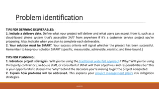Problem identification
TIPS FOR DEFINING DELIVERABLES:
1. Include a delivery date. Define what your project will deliver and what users can expect from it, such as a
cloud-based phone system that’s accessible 24/7 from anywhere if it’s a customer service project you’re
proposing. Also, indicate when you plan to complete each deliverable.
2. Your solution must be SMART. Your success criteria will signal whether the project has been successful.
Remember to keep your solution SMART (specific, measurable, achievable, realistic, and time-bound.)
TIPS FOR PLANNING:
1. Introduce project strategies. Will you be using the traditional waterfall approach? Why? Will you be using
third-party contractors, in-house staff, or consultants? What will their objectives and responsibilities be? This
is your opportunity to discuss the "why" behind the decisions you're making to get the project completed.
2. Explain how problems will be addressed. This explains your project management plan's risk mitigation
strategies.
JGSUETOS
 