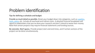 Problem identification
Tips for defining a schedule and budget:
Provide as much detail as possible. Break your budget down into categories, such as supplies,
tools, salary, etc. Include all overhead and indirect costs. A detailed financial breakdown will
signal to stakeholders that you’ve done your research and don’t intend to waste their money.
Note that certain projects may require financial statements and funding sources.
Be concrete. Don’t guess. Provide project start and end times, and if certain sections of the
project can be done simultaneously.
JGSUETOS
 