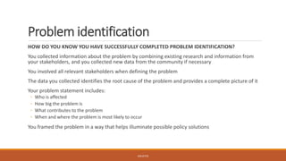 Problem identification
HOW DO YOU KNOW YOU HAVE SUCCESSFULLY COMPLETED PROBLEM IDENTIFICATION?
You collected information about the problem by combining existing research and information from
your stakeholders, and you collected new data from the community if necessary
You involved all relevant stakeholders when defining the problem
The data you collected identifies the root cause of the problem and provides a complete picture of it
Your problem statement includes:
◦ Who is affected
◦ How big the problem is
◦ What contributes to the problem
◦ When and where the problem is most likely to occur
You framed the problem in a way that helps illuminate possible policy solutions
JGSUETOS
 