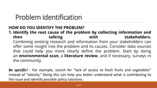 Problem identification
HOW DO YOU IDENTIFY THE PROBLEM?
1. Identify the root cause of the problem by collecting information and
then talking with stakeholders.
Combining existing research and information from your stakeholders can
offer some insight into the problem and its causes. Consider data sources
that could help you more clearly define the problem. Start by doing
an environmental scan, a literature review, and if necessary, surveys in
the community.
Be specific! - For example, search for “lack of access to fresh fruits and vegetables”
instead of “obesity.” Doing this can help you better understand what is contributing to
the issue and identify possible policy solutions.
JGSUETOS
 