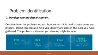 Problem identification
2. Develop your problem statement.
Describe how the problem occurs, how serious it is, and its outcomes and
impacts. Doing this can also help you identify any gaps in the data you have
gathered. The problem statement you develop might include:
JGSUETOS
 