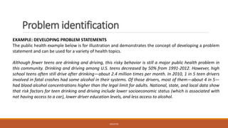 Problem identification
EXAMPLE: DEVELOPING PROBLEM STATEMENTS
The public health example below is for illustration and demonstrates the concept of developing a problem
statement and can be used for a variety of health topics.
Although fewer teens are drinking and driving, this risky behavior is still a major public health problem in
this community. Drinking and driving among U.S. teens decreased by 50% from 1991-2012. However, high
school teens often still drive after drinking—about 2.4 million times per month. In 2010, 1 in 5 teen drivers
involved in fatal crashes had some alcohol in their systems. Of those drivers, most of them—about 4 in 5—
had blood alcohol concentrations higher than the legal limit for adults. National, state, and local data show
that risk factors for teen drinking and driving include lower socioeconomic status (which is associated with
not having access to a car), lower driver education levels, and less access to alcohol.
JGSUETOS
 