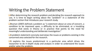 Writing the Problem Statement
❑After determining the research problem and deciding the research approach to
use, it is time to begin writing about the “problem” in a statement of the
problem section that introduces your research study.
❑Bryman (2007) defined a problem as “a statement about an area of concern, a
condition to be improved upon, a difficulty to be eliminated, or a troubling
question that exists in theory or in practice that points to the need for
meaningful understanding and deliberate investigation.”
❑A problem statement concisely overviews the issues or problems existing in the
concerned area selected for the research.
❑It explains the issues predominant in a particular area which drives the
researcher to do in-depth study and analysis in order to understand the issues
and/or solve the problem.
JGSUETOS
 