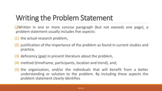 Writing the Problem Statement
❑Written in one or more concise paragraph (but not exceeds one page), a
problem statement usually includes five aspects:
(1) the actual research problem,
(2) justification of the importance of the problem as found in current studies and
practice,
(3) deficiency (gap) in present literature about the problem,
(4) method (timeframe, participants, location and trend), and;
(5) the organization, and/or the individuals that will benefit from a better
understanding or solution to the problem. By including these aspects the
problem statement clearly identifies
JGSUETOS
 