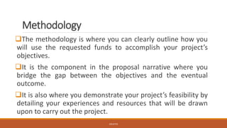 Methodology
❑The methodology is where you can clearly outline how you
will use the requested funds to accomplish your project’s
objectives.
❑It is the component in the proposal narrative where you
bridge the gap between the objectives and the eventual
outcome.
❑It is also where you demonstrate your project’s feasibility by
detailing your experiences and resources that will be drawn
upon to carry out the project.
JGSUETOS
 
