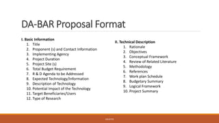 DA-BAR Proposal Format
II. Technical Description
1. Rationale
2. Objectives
3. Conceptual Framework
4. Review of Related Literature
5. Methodology
6. References
7. Work plan Schedule
8. Budgetary Summary
9. Logical Framework
10. Project Summary
I. Basic Information
1. Title
2. Proponent (s) and Contact Information
3. Implementing Agency
4. Project Duration
5. Project Site (s)
6. Total Budget Requirement
7. R & D Agenda to be Addressed
8. Expected Technology/Information
9. Description of Technology
10. Potential Impact of the Technology
11. Target Beneficiaries/Users
12. Type of Research
JGSUETOS
 