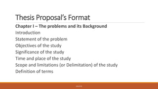 Thesis Proposal’s Format
Chapter I – The problems and its Background
Introduction
Statement of the problem
Objectives of the study
Significance of the study
Time and place of the study
Scope and limitations (or Delimitation) of the study
Definition of terms
JGSUETOS
 