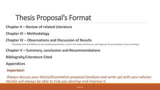 Thesis Proposal’s Format
Chapter II – Review of related Literature
Chapter III – Methodology
Chapter IV – Observations and Discussion of Results
◦ (Headings here will defend on the variables/parameters used in the study and how you will organize the presentation of your findings)
Chapter V – Summary, conclusion and Recommendations
Bibliograhy/Literature Cited
Appendices
Important:
Always discuss your thesis/dissertation proposal (analysis and write up) with your adviser.
He/she will always be able to help you develop and improve it.
JGSUETOS
 