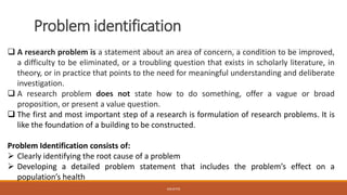 Problem identification
❑ A research problem is a statement about an area of concern, a condition to be improved,
a difficulty to be eliminated, or a troubling question that exists in scholarly literature, in
theory, or in practice that points to the need for meaningful understanding and deliberate
investigation.
❑ A research problem does not state how to do something, offer a vague or broad
proposition, or present a value question.
❑ The first and most important step of a research is formulation of research problems. It is
like the foundation of a building to be constructed.
Problem Identification consists of:
➢ Clearly identifying the root cause of a problem
➢ Developing a detailed problem statement that includes the problem’s effect on a
population’s health
JGSUETOS
 