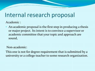 Internal research proposal
Academic :
• An academic proposal is the first step in producing a thesis
or major project. Its intent is to convince a supervisor or
academic committee that your topic and approach are
sound,
Non-academic:
This one is not for degree requirement that is submitted by a
university or a college teacher to some research organization.
 