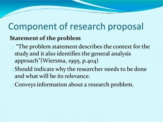 Statement of the problem
“The problem statement describes the context for the
study and it also identifies the general analysis
approach”(Wiersma, 1995, p.404)
Should indicate why the researcher needs to be done
and what will be its relevance.
Conveys information about a research problem.
Component of research proposal
 