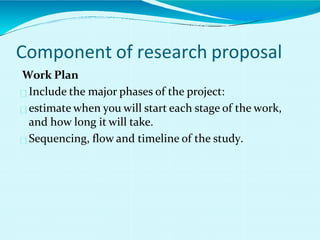 Work Plan
Include the major phases of the project:
estimate when you will start each stage of the work,
and how long it will take.
Sequencing, flow and timeline of the study.
Component of research proposal
 