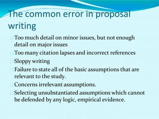 The common error in proposal
writing
Too much detail on minor issues, but not enough
detail on major issues
Too many citation lapses and incorrect references
Sloppy writing
Failure to state all of the basic assumptions that are
relevant to the study.
Concerns irrelevant assumptions.
Selecting unsubstantiated assumptions which cannot
be defended by any logic, empirical evidence.
 